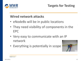 Wired network attacks
• eNodeBs will be in public locations
• They need visibility of components in the
EPC
• Very easy to communicate with an IP
network
• Everything is potentially in scope
06/11/2012 48
Targets for Testing
 