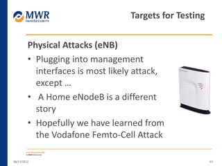 Physical Attacks (eNB)
• Plugging into management
interfaces is most likely attack,
except …
• A Home eNodeB is a different
story
• Hopefully we have learned from
the Vodafone Femto-Cell Attack
06/11/2012 49
Targets for Testing
 