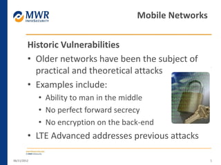 Historic Vulnerabilities
• Older networks have been the subject of
practical and theoretical attacks
• Examples include:
• Ability to man in the middle
• No perfect forward secrecy
• No encryption on the back-end
• LTE Advanced addresses previous attacks
06/11/2012 5
Mobile Networks
 