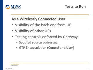As a Wirelessly Connected User
• Visibility of the back-end from UE
• Visibility of other UEs
• Testing controls enforced by Gateway
• Spoofed source addresses
• GTP Encapsulation (Control and User)
06/11/2012 51
Tests to Run
 