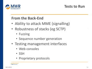 From the Back-End
• Ability to attack MME (signalling)
• Robustness of stacks (eg SCTP)
• Fuzzing
• Sequence number generation
• Testing management interfaces
• Web consoles
• SSH
• Proprietary protocols
06/11/2012 52
Tests to Run
 