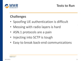Challenges
• Spoofing UE authentication is difficult
• Messing with radio layers is hard
• ASN.1 protocols are a pain
• Injecting into SCTP is tough
• Easy to break back-end communications
06/11/2012 53
Tests to Run
 