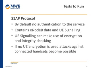 S1AP Protocol
• By default no authentication to the service
• Contains eNodeB data and UE Signalling
• UE Signalling can make use of encryption
and integrity checking
• If no UE encryption is used attacks against
connected handsets become possible
06/11/2012 54
Tests to Run
 