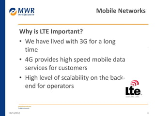 Why is LTE Important?
• We have lived with 3G for a long
time
• 4G provides high speed mobile data
services for customers
• High level of scalability on the back-
end for operators
06/11/2012 6
Mobile Networks
 