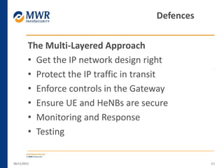The Multi-Layered Approach
• Get the IP network design right
• Protect the IP traffic in transit
• Enforce controls in the Gateway
• Ensure UE and HeNBs are secure
• Monitoring and Response
• Testing
06/11/2012 65
Defences
 