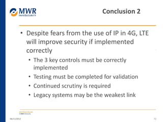 • Despite fears from the use of IP in 4G, LTE
will improve security if implemented
correctly
• The 3 key controls must be correctly
implemented
• Testing must be completed for validation
• Continued scrutiny is required
• Legacy systems may be the weakest link
06/11/2012 72
Conclusion 2
 