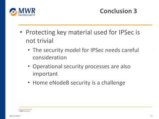 • Protecting key material used for IPSec is
not trivial
• The security model for IPSec needs careful
consideration
• Operational security processes are also
important
• Home eNodeB security is a challenge
06/11/2012 73
Conclusion 3
 