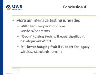 • More air interface testing is needed
• Will need co-operation from
vendors/operators
• “Open” testing tools will need significant
development effort
• Still lower hanging fruit if support for legacy
wireless standards remain
06/11/2012 74
Conclusion 4
 