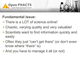 Fundamental issue:
There is a LOT of science online!
Chaotic, varying quality and very valuable!
Scientists want to find information quickly and
easily
Often they just “can‟t get there” (or don‟t even
know where “there” is)
And you have to manage it all (or not)
 