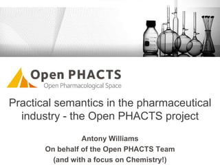 Practical semantics in the pharmaceutical
industry - the Open PHACTS project
Antony Williams
On behalf of the Open PHACTS Team
(and with a focus on Chemistry!)
 