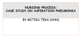 NURSING PROCESS:
CASE STUDY ON ASPIRATION PNEUMONIA
BY MITIKU TEKA (AHN)
 