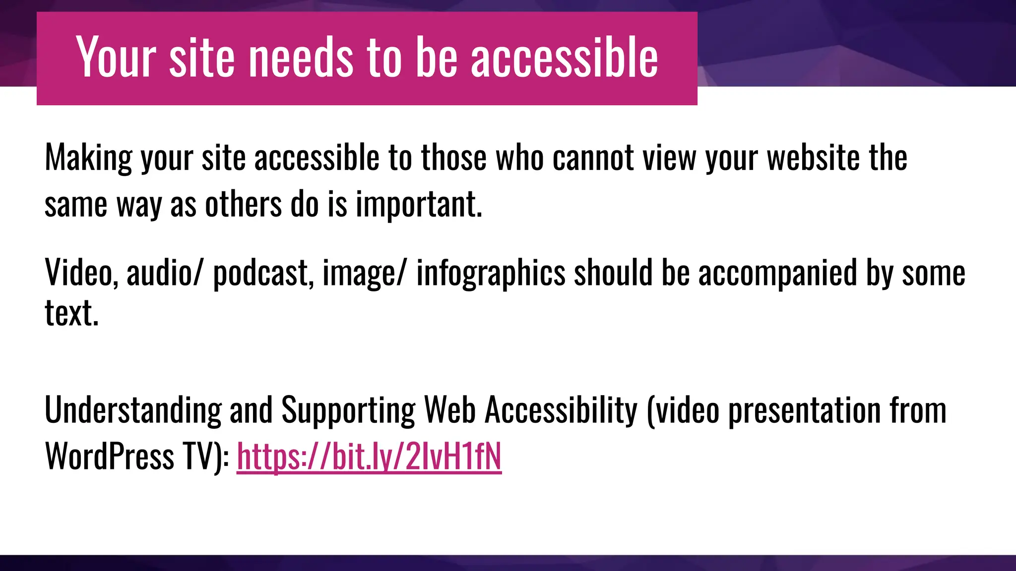 Your site needs to be accessible
Making your site accessible to those who cannot view your website the
same way as others do is important.
Video, audio/ podcast, image/ infographics should be accompanied by some
text.
Understanding and Supporting Web Accessibility (video presentation from
WordPress TV): https://bit.ly/2IvH1fN
 