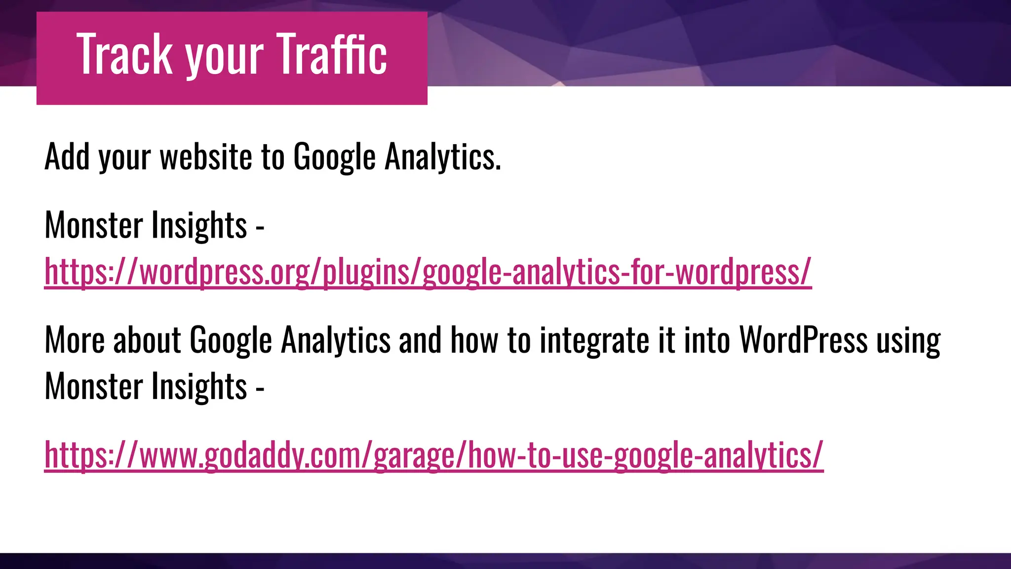 Track your Traffic
Add your website to Google Analytics.
Monster Insights -
https://wordpress.org/plugins/google-analytics-for-wordpress/
More about Google Analytics and how to integrate it into WordPress using
Monster Insights -
https://www.godaddy.com/garage/how-to-use-google-analytics/
 