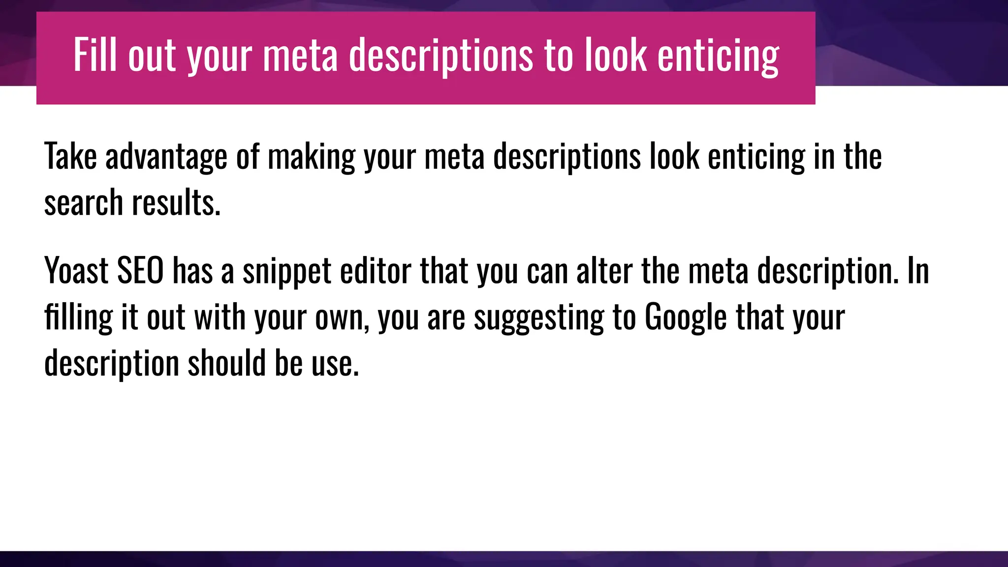 Fill out your meta descriptions to look enticing
Take advantage of making your meta descriptions look enticing in the
search results.
Yoast SEO has a snippet editor that you can alter the meta description. In
ﬁlling it out with your own, you are suggesting to Google that your
description should be use.
 