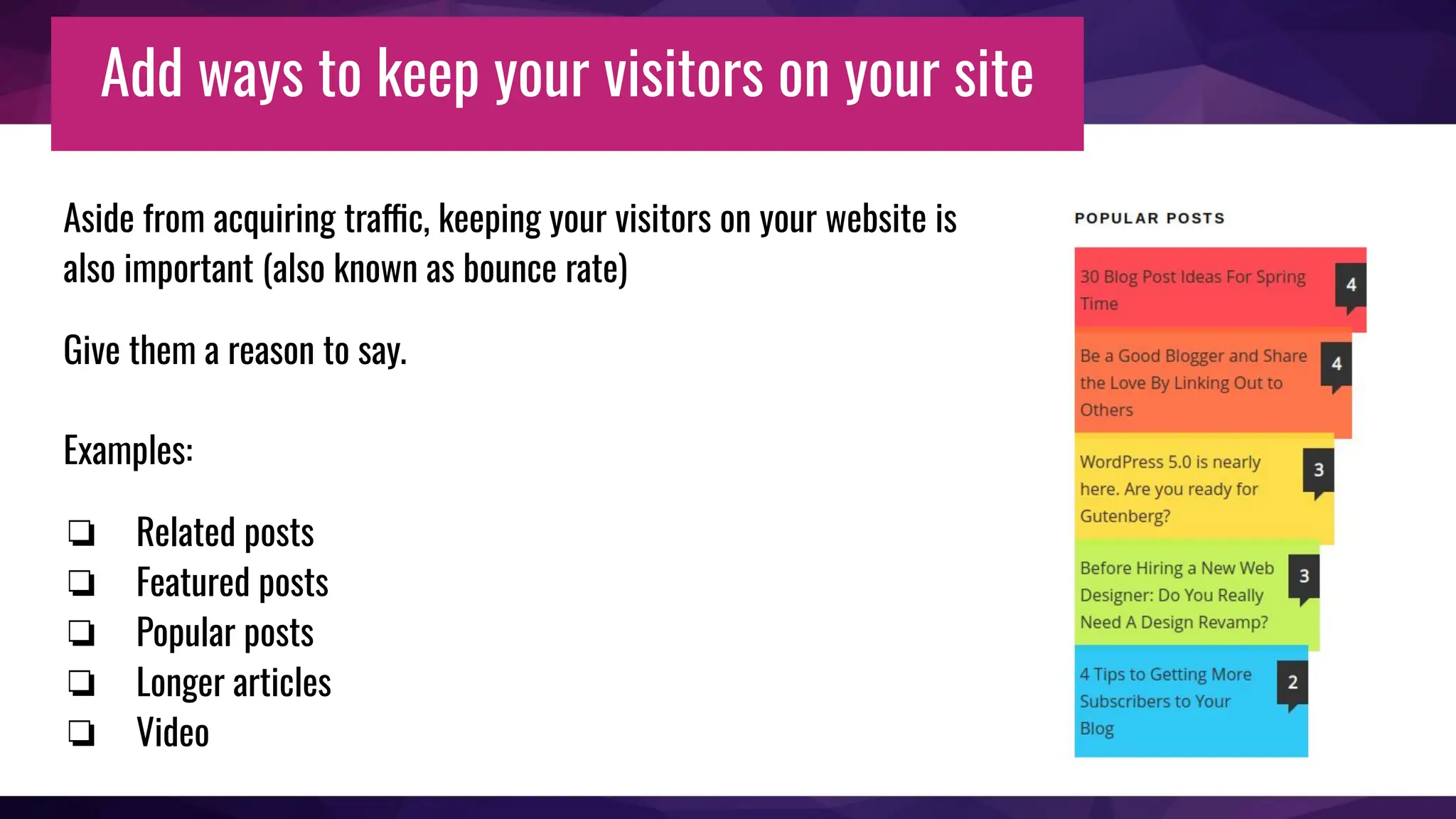 Add ways to keep your visitors on your site
Aside from acquiring traffic, keeping your visitors on your website is
also important (also known as bounce rate)
Give them a reason to say.
Examples:
❏ Related posts
❏ Featured posts
❏ Popular posts
❏ Longer articles
❏ Video
 