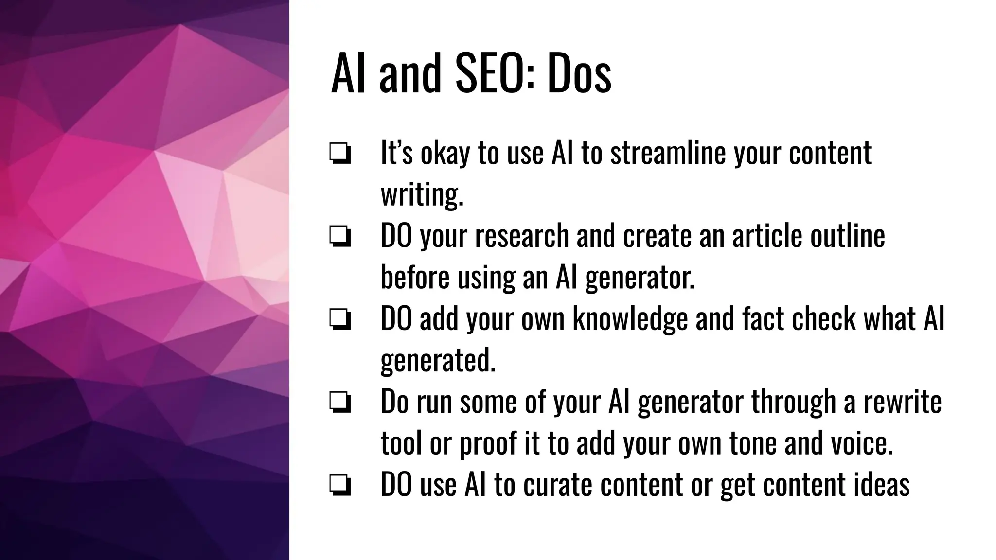 AI and SEO: Dos
❏ It’s okay to use AI to streamline your content
writing.
❏ DO your research and create an article outline
before using an AI generator.
❏ DO add your own knowledge and fact check what AI
generated.
❏ Do run some of your AI generator through a rewrite
tool or proof it to add your own tone and voice.
❏ DO use AI to curate content or get content ideas
 