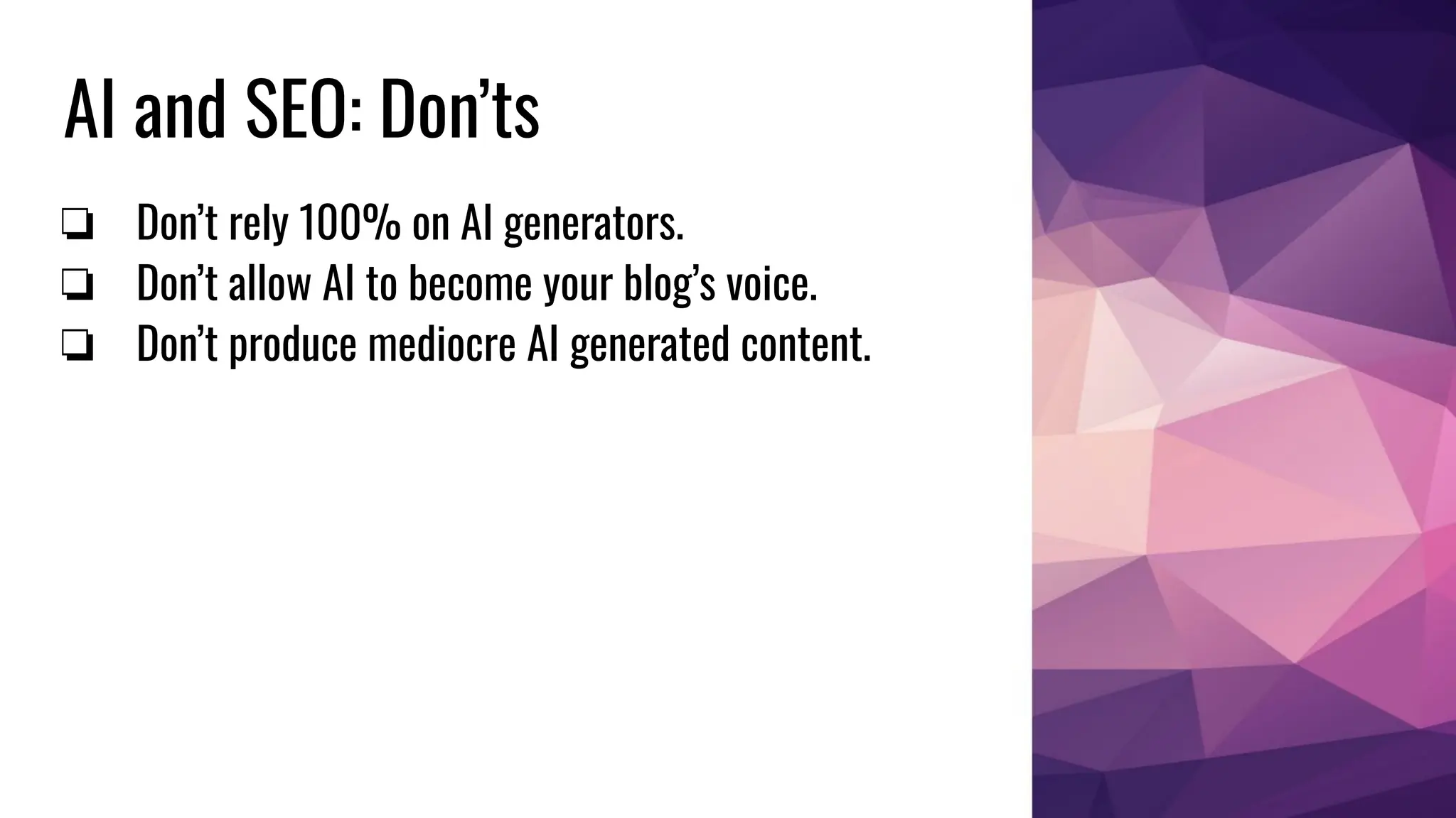 AI and SEO: Don’ts
❏ Don’t rely 100% on AI generators.
❏ Don’t allow AI to become your blog’s voice.
❏ Don’t produce mediocre AI generated content.
 