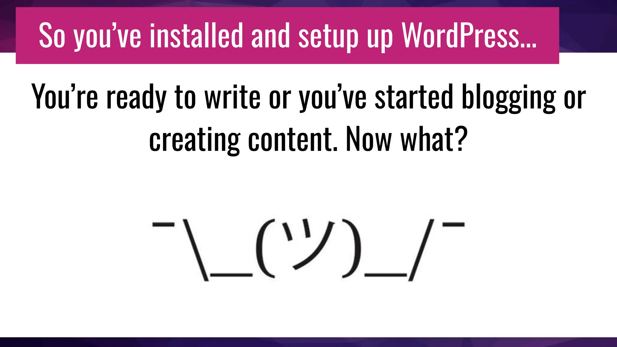 So you’ve installed and setup up WordPress...
You’re ready to write or you’ve started blogging or
creating content. Now what?
 