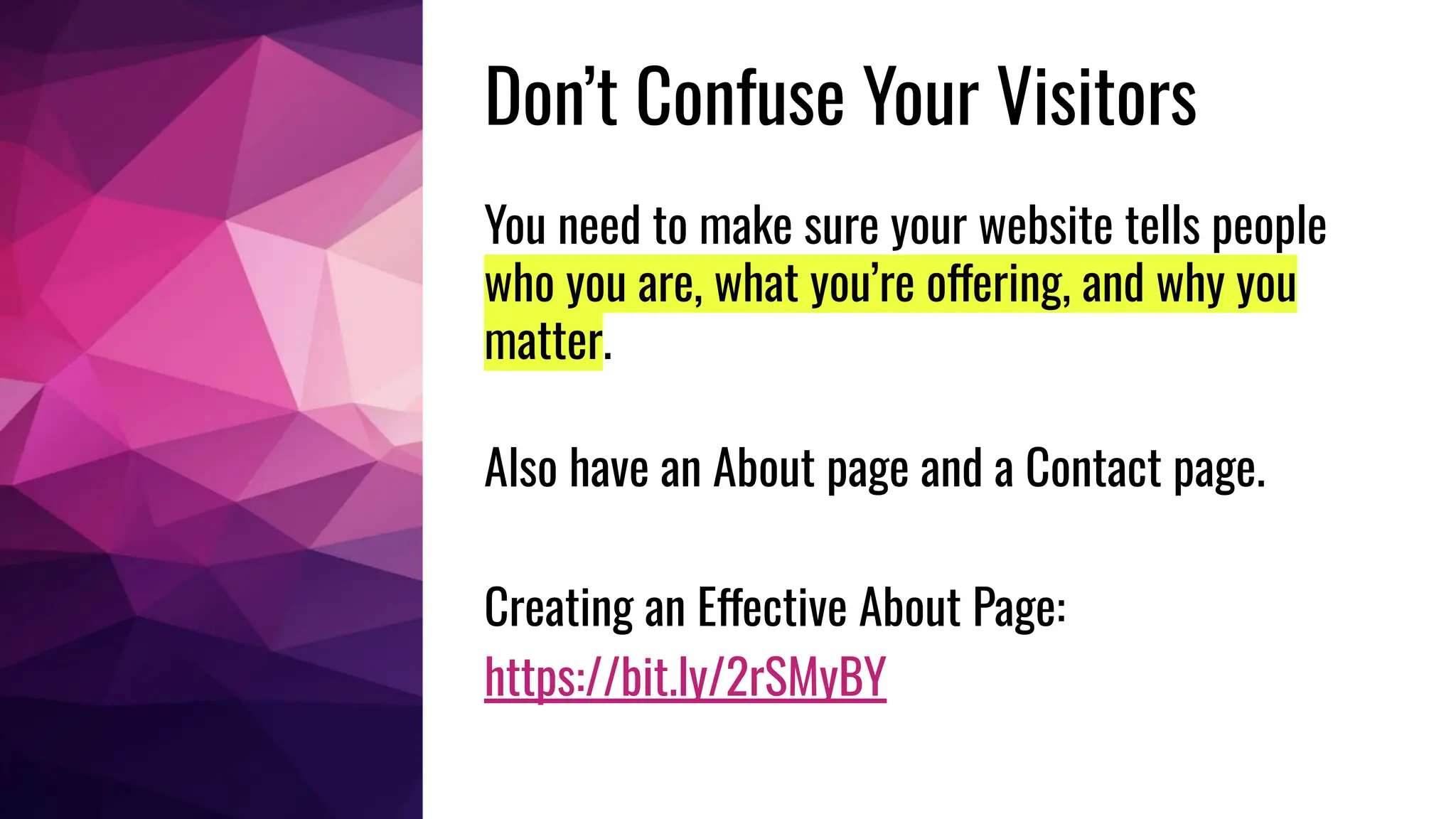 Don’t Confuse Your Visitors
You need to make sure your website tells people
who you are, what you’re offering, and why you
matter.
Also have an About page and a Contact page.
Creating an Effective About Page:
https://bit.ly/2rSMyBY
 