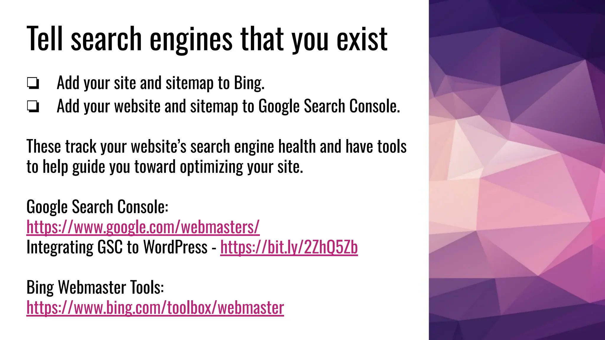 Tell search engines that you exist
❏ Add your site and sitemap to Bing.
❏ Add your website and sitemap to Google Search Console.
These track your website’s search engine health and have tools
to help guide you toward optimizing your site.
Google Search Console:
https://www.google.com/webmasters/
Integrating GSC to WordPress - https://bit.ly/2ZhQ5Zb
Bing Webmaster Tools:
https://www.bing.com/toolbox/webmaster
 