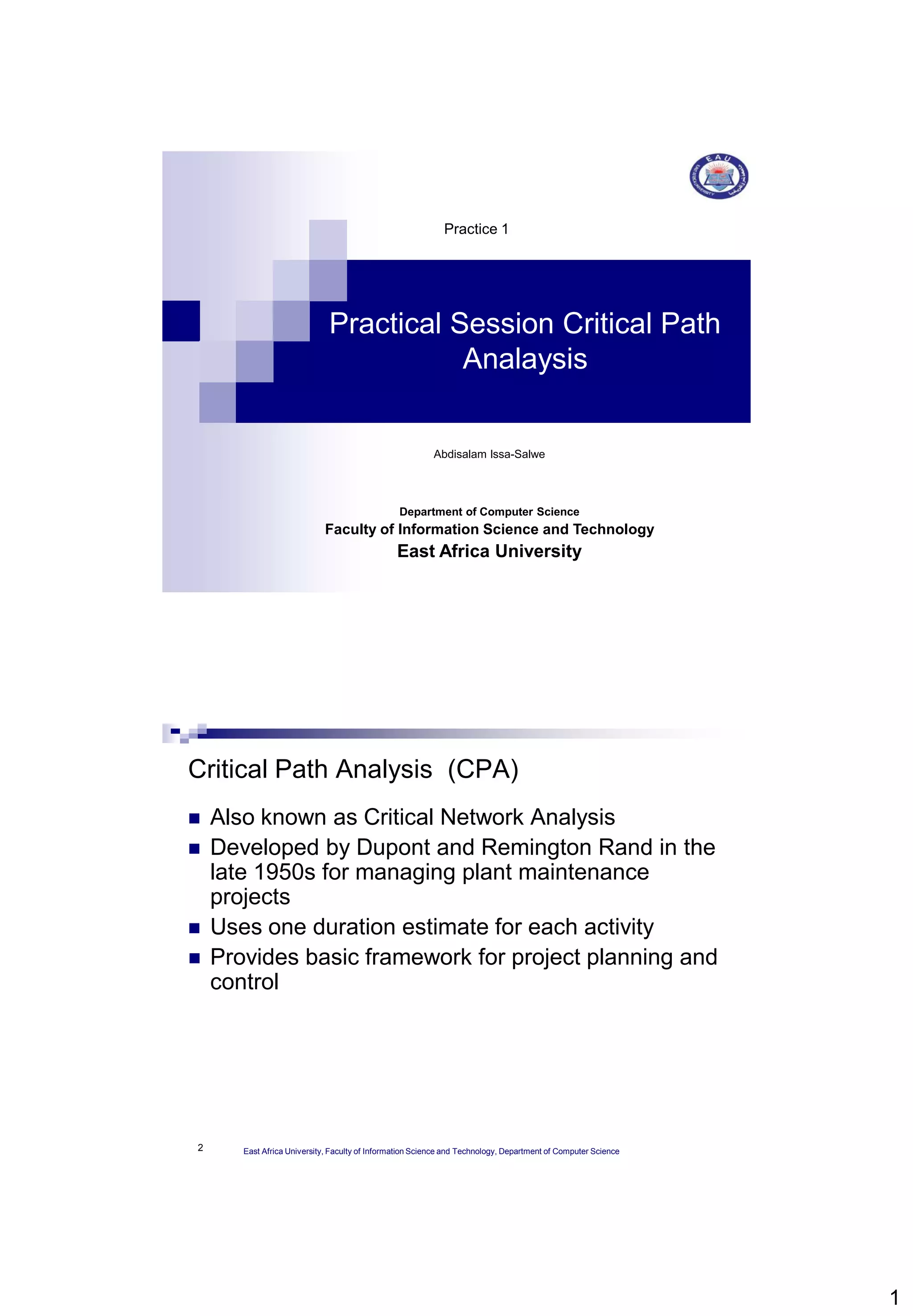 1
Practical Session Critical Path
Analaysis
Practice 1
Abdisalam Issa-Salwe
Department of Computer Science
Faculty of Information Science and Technology
East Africa University
2
Critical Path Analysis (CPA)
 Also known as Critical Network Analysis
 Developed by Dupont and Remington Rand in the
late 1950s for managing plant maintenance
projects
 Uses one duration estimate for each activity
 Provides basic framework for project planning and
control
East Africa University, Faculty of Information Science and Technology, Department of Computer Science
 
