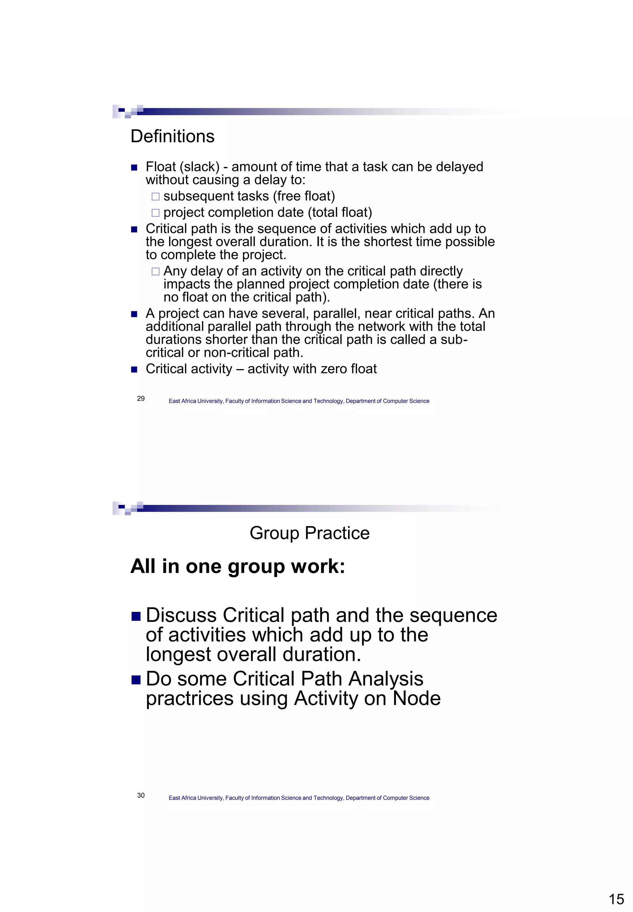 15
29
Definitions
 Float (slack) - amount of time that a task can be delayed
without causing a delay to:
 subsequent tasks (free float)
 project completion date (total float)
 Critical path is the sequence of activities which add up to
the longest overall duration. It is the shortest time possible
to complete the project.
 Any delay of an activity on the critical path directly
impacts the planned project completion date (there is
no float on the critical path).
 A project can have several, parallel, near critical paths. An
additional parallel path through the network with the total
durations shorter than the critical path is called a sub-
critical or non-critical path.
 Critical activity – activity with zero float
East Africa University, Faculty of Information Science and Technology, Department of Computer Science
30
Group Practice
All in one group work:
 Discuss Critical path and the sequence
of activities which add up to the
longest overall duration.
 Do some Critical Path Analysis
practrices using Activity on Node
East Africa University, Faculty of Information Science and Technology, Department of Computer Science
 