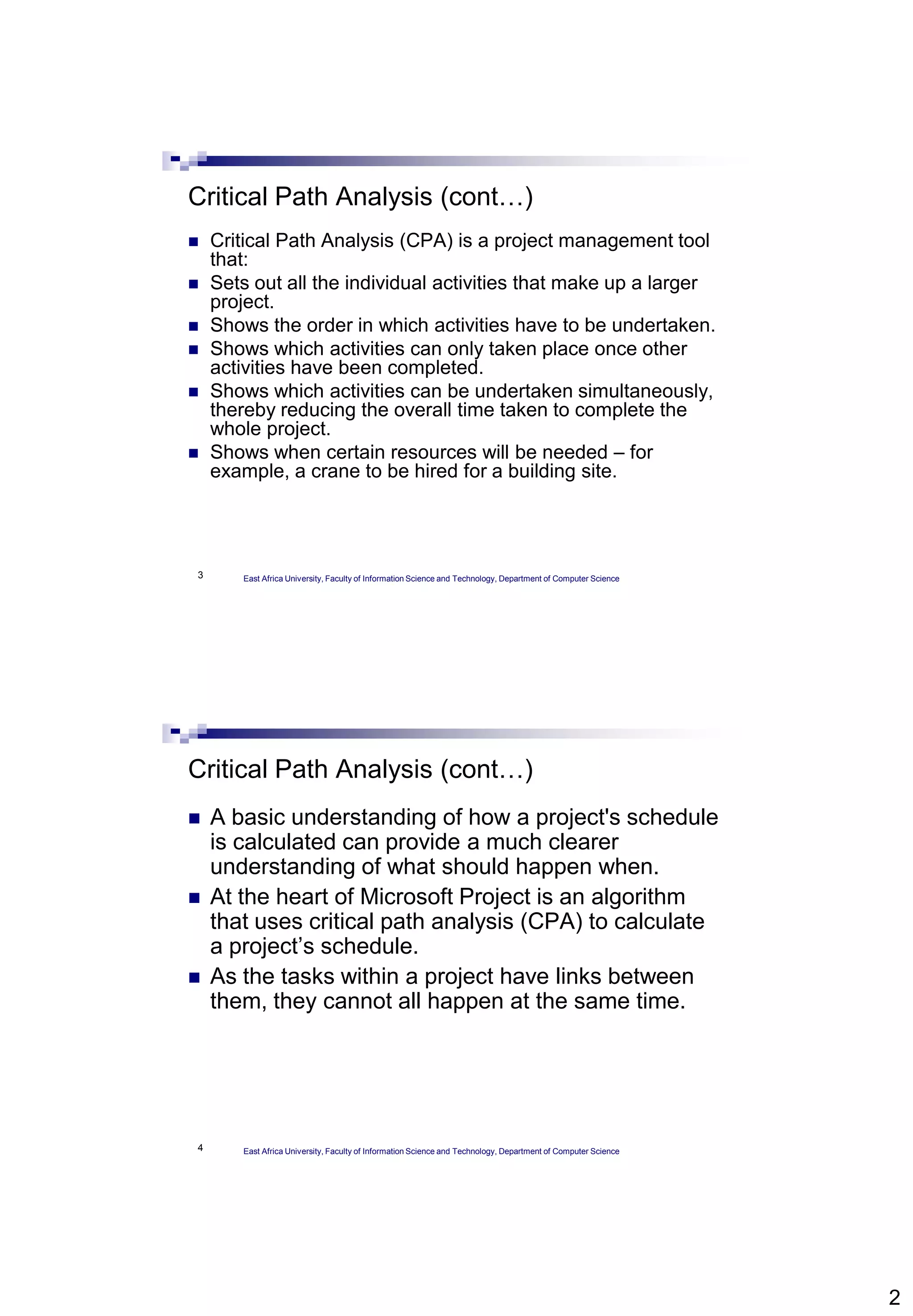 2
3
Critical Path Analysis (cont…)
 Critical Path Analysis (CPA) is a project management tool
that:
 Sets out all the individual activities that make up a larger
project.
 Shows the order in which activities have to be undertaken.
 Shows which activities can only taken place once other
activities have been completed.
 Shows which activities can be undertaken simultaneously,
thereby reducing the overall time taken to complete the
whole project.
 Shows when certain resources will be needed – for
example, a crane to be hired for a building site.
East Africa University, Faculty of Information Science and Technology, Department of Computer Science
4
Critical Path Analysis (cont…)
 A basic understanding of how a project's schedule
is calculated can provide a much clearer
understanding of what should happen when.
 At the heart of Microsoft Project is an algorithm
that uses critical path analysis (CPA) to calculate
a project’s schedule.
 As the tasks within a project have links between
them, they cannot all happen at the same time.
East Africa University, Faculty of Information Science and Technology, Department of Computer Science
 