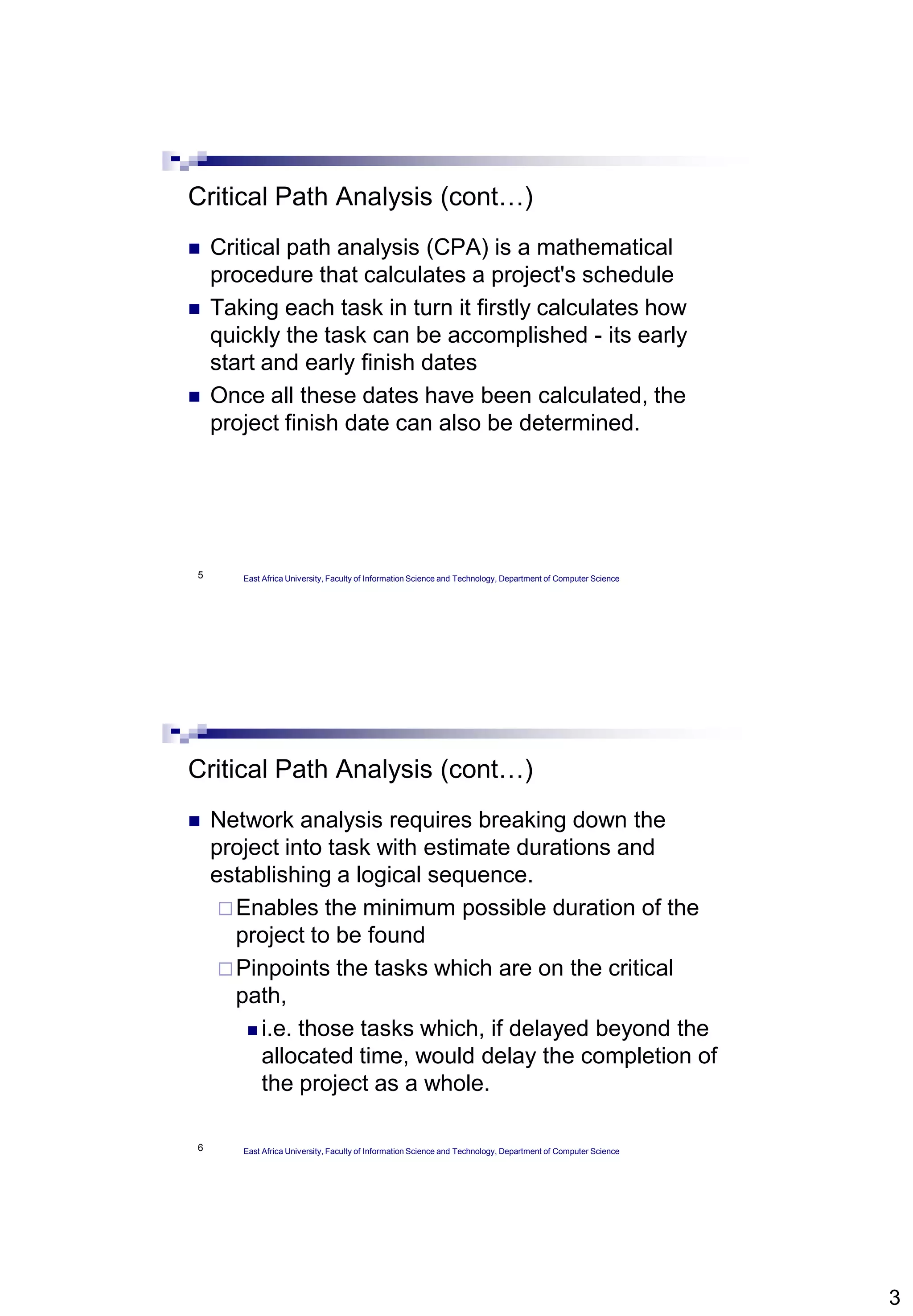 3
5
Critical Path Analysis (cont…)
 Critical path analysis (CPA) is a mathematical
procedure that calculates a project's schedule
 Taking each task in turn it firstly calculates how
quickly the task can be accomplished - its early
start and early finish dates
 Once all these dates have been calculated, the
project finish date can also be determined.
East Africa University, Faculty of Information Science and Technology, Department of Computer Science
6
Critical Path Analysis (cont…)
 Network analysis requires breaking down the
project into task with estimate durations and
establishing a logical sequence.
Enables the minimum possible duration of the
project to be found
Pinpoints the tasks which are on the critical
path,
 i.e. those tasks which, if delayed beyond the
allocated time, would delay the completion of
the project as a whole.
East Africa University, Faculty of Information Science and Technology, Department of Computer Science
 