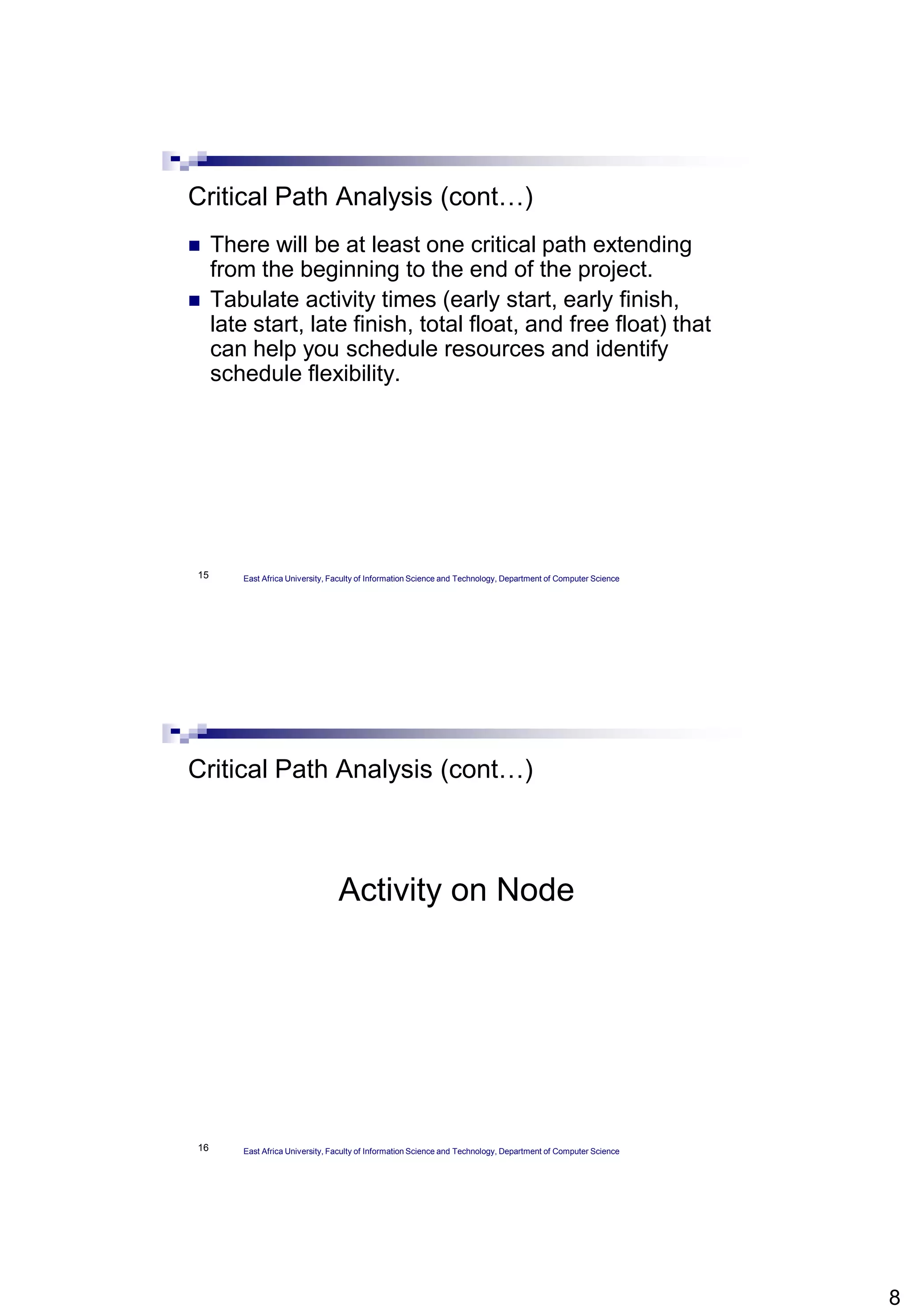 8
15
Critical Path Analysis (cont…)
 There will be at least one critical path extending
from the beginning to the end of the project.
 Tabulate activity times (early start, early finish,
late start, late finish, total float, and free float) that
can help you schedule resources and identify
schedule flexibility.
East Africa University, Faculty of Information Science and Technology, Department of Computer Science
16
Critical Path Analysis (cont…)
Activity on Node
East Africa University, Faculty of Information Science and Technology, Department of Computer Science
 