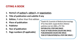 1. Name/s of author/s, editor/s, or organization.
2. Title of publication and subtitle if any
3. Edition, if other than first edition
4. Place of publication
5. Publisher
6. Year of publication
7. Page numbers (if applicable)
CITING A BOOK
 