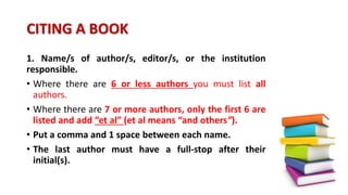 CITING A BOOK
1. Name/s of author/s, editor/s, or the institution
responsible.
• Where there are 6 or less authors you must list all
authors.
• Where there are 7 or more authors, only the first 6 are
listed and add “et al” (et al means “and others”).
• Put a comma and 1 space between each name.
• The last author must have a full-stop after their
initial(s).
 