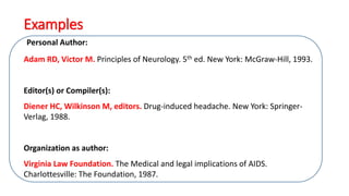Personal Author:
Adam RD, Victor M. Principles of Neurology. 5th ed. New York: McGraw-Hill, 1993.
Editor(s) or Compiler(s):
Diener HC, Wilkinson M, editors. Drug-induced headache. New York: Springer-
Verlag, 1988.
Organization as author:
Virginia Law Foundation. The Medical and legal implications of AIDS.
Charlottesville: The Foundation, 1987.
Examples
 