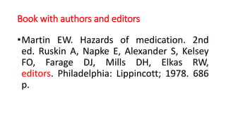Book with authors and editors
•Martin EW. Hazards of medication. 2nd
ed. Ruskin A, Napke E, Alexander S, Kelsey
FO, Farage DJ, Mills DH, Elkas RW,
editors. Philadelphia: Lippincott; 1978. 686
p.
 