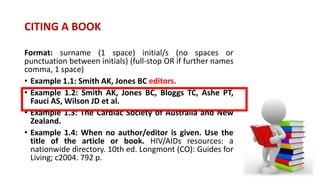 CITING A BOOK
Format: surname (1 space) initial/s (no spaces or
punctuation between initials) (full-stop OR if further names
comma, 1 space)
• Example 1.1: Smith AK, Jones BC editors.
• Example 1.2: Smith AK, Jones BC, Bloggs TC, Ashe PT,
Fauci AS, Wilson JD et al.
• Example 1.3: The Cardiac Society of Australia and New
Zealand.
• Example 1.4: When no author/editor is given. Use the
title of the article or book. HIV/AIDs resources: a
nationwide directory. 10th ed. Longmont (CO): Guides for
Living; c2004. 792 p.
 