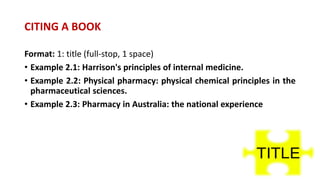 Format: 1: title (full-stop, 1 space)
• Example 2.1: Harrison's principles of internal medicine.
• Example 2.2: Physical pharmacy: physical chemical principles in the
pharmaceutical sciences.
• Example 2.3: Pharmacy in Australia: the national experience
CITING A BOOK
 