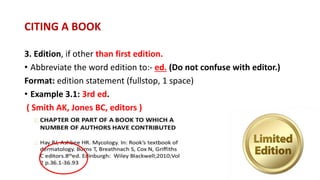 3. Edition, if other than first edition.
• Abbreviate the word edition to:- ed. (Do not confuse with editor.)
Format: edition statement (fullstop, 1 space)
• Example 3.1: 3rd ed.
( Smith AK, Jones BC, editors )
CITING A BOOK
 