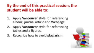 By the end of this practical session, the
student will be able to:
1. Apply Vancouver style for referencing
a book, journal article and Webpage.
2. Apply Vancouver style for referencing
tables and a figures.
3. Recognize how to avoid plagiarism.
 