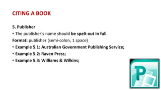 5. Publisher
• The publisher’s name should be spelt out in full.
Format: publisher (semi-colon, 1 space)
• Example 5.1: Australian Government Publishing Service;
• Example 5.2: Raven Press;
• Example 5.3: Williams & Wilkins;
CITING A BOOK
 