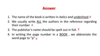 Answer
1. The name of the book is written in italics and underlined
2. We usually write ALL the authors in the reference regarding
their number
3. The publisher’s name should be spelt out in full.
4. In writing the page number in a BOOK , we abbreviate the
word page to “p”.
T
F
F
T
 