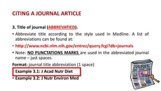 3. Title of journal (ABBREVATIED).
• Abbreviate title according to the style used in Medline. A list of
abbreviations can be found at:
• http://www.ncbi.nlm.nih.gov/entrez/query.fcgi?db=journals
• Note: NO PUNCTATIONS MARKS are used in the abbreviated journal
name – just spaces.
Format: journal title abbreviation (1 space)
• Example 3.1: J Acad Nutr Diet
• Example 3.2: J Nutr Environ Med
CITING A JOURNAL ARTICLE
 