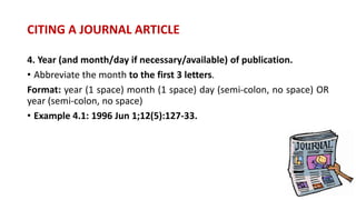 4. Year (and month/day if necessary/available) of publication.
• Abbreviate the month to the first 3 letters.
Format: year (1 space) month (1 space) day (semi-colon, no space) OR
year (semi-colon, no space)
• Example 4.1: 1996 Jun 1;12(5):127-33.
CITING A JOURNAL ARTICLE
 