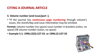 5. Volume number (and issue/part -).
• *If the journal has continuous page numbering through volume’s
issues, the month/day and issue information may be omitted.
Format: volume number (no space) issue number in brackets (colon, no
space) OR volume number (colon, no space)
• Example 5.1: 1996;12(5):127-33. or 1996;12:127-33
CITING A JOURNAL ARTICLE
 