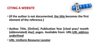 CITING A WEBSITE
• (If the author is not documented, the title becomes the first
element of the reference.)
• Author. Title. [Online]. Publication Year [cited year/ month
(abbreviated) day]; pages. Available from: URL:URL address
underlined
• URL: Uniform Resource Locator
 