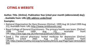 Author. Title. [Online]. Publication Year [cited year month (abbreviated) day];
. Available from: URL:URL address underlined
Examples:
• National Organization for Rare Diseases [Online]. 1999 Aug 16 [cited 1999 Aug
21]; Available from: URL:http://www.rarediseases.org/
• Royal College of General Practitioners. The primary health care team. [Online].
1998 [cited 1999 Aug 22]. Available from:
URL:http://ww.rcgp.org.uk/informat/publicat/rcf0021.htm
• Zand J. The natural pharmacy: herbal medicine for depression [Online].
[1999?] [cited 2001 Aug 23]. Available from:
URL:http://www.healthy.net/asp/templates/Article.asp?PageType=Article&Id=
920
CITING A WEBSITE
 