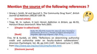 • Strang J, Smith, M and Spurrell S. The Community Drug Team”, British
Journal of Addiction.1992;87:169-78.
• [Journal article]
• Tripp, M. In: Judson, H (ed.) Heroin Addiction in Britain, pp 46-93,
Harcourt Brace Jovanovich: New York.2003.
• [Chapter in edited book]
• [Book]
Fine, M & Kurdek, LA 1993, “Reflections on determining authorship
credit and authorship order on faculty-student collaborations”.
American Psychologist, Vol. 48, pp.1141-1147. Retrieved June 7, 1999,
from http://www.apa.org/journals/amp/kurdek.html.
• [Electronic journal]
Mention the source of the following references ?
 