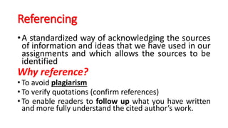 Referencing
•A standardized way of acknowledging the sources
of information and ideas that we have used in our
assignments and which allows the sources to be
identified
Why reference?
• To avoid plagiarism
• To verify quotations (confirm references)
• To enable readers to follow up what you have written
and more fully understand the cited author’s work.
 