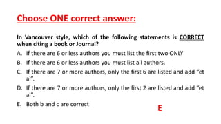 Choose ONE correct answer:
In Vancouver style, which of the following statements is CORRECT
when citing a book or Journal?
A. If there are 6 or less authors you must list the first two ONLY
B. If there are 6 or less authors you must list all authors.
C. If there are 7 or more authors, only the first 6 are listed and add “et
al”.
D. If there are 7 or more authors, only the first 2 are listed and add “et
al”.
E. Both b and c are correct
E
 