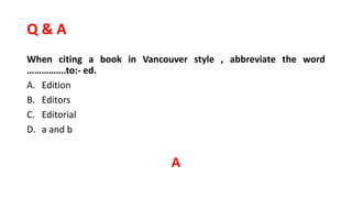 Q & A
When citing a book in Vancouver style , abbreviate the word
…………….to:- ed.
A. Edition
B. Editors
C. Editorial
D. a and b
A
 