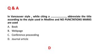 Q & A
In Vancouver style , while citing a …………………., abbreviate the title
according to the style used in Medline and NO PUNCTATIONS MARKS
are used
A. Book
B. Webpage
C. Conference proceeding
D. Journal article
D
 