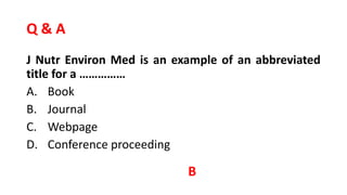 Q & A
J Nutr Environ Med is an example of an abbreviated
title for a ……………
A. Book
B. Journal
C. Webpage
D. Conference proceeding
B
 